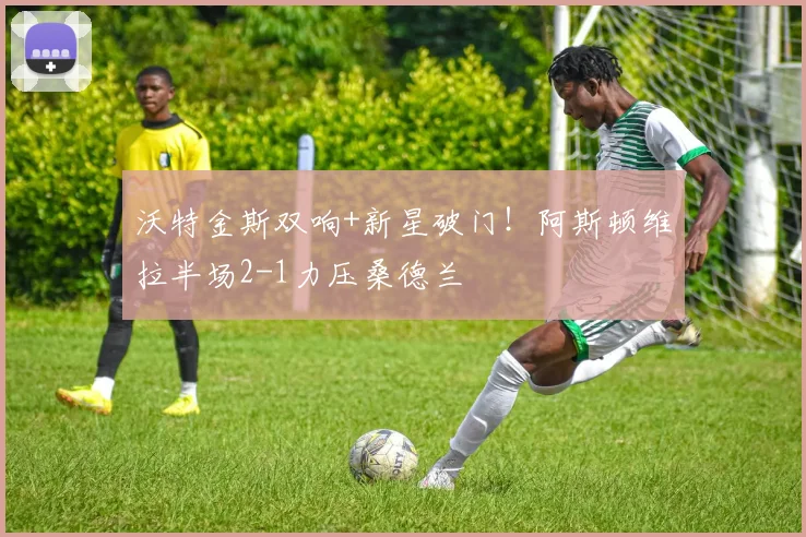 沃特金斯双响+新星破门！阿斯顿维拉半场2-1力压桑德兰