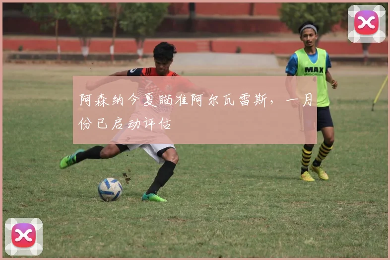 阿森纳今夏瞄准阿尔瓦雷斯，一月份已启动评估