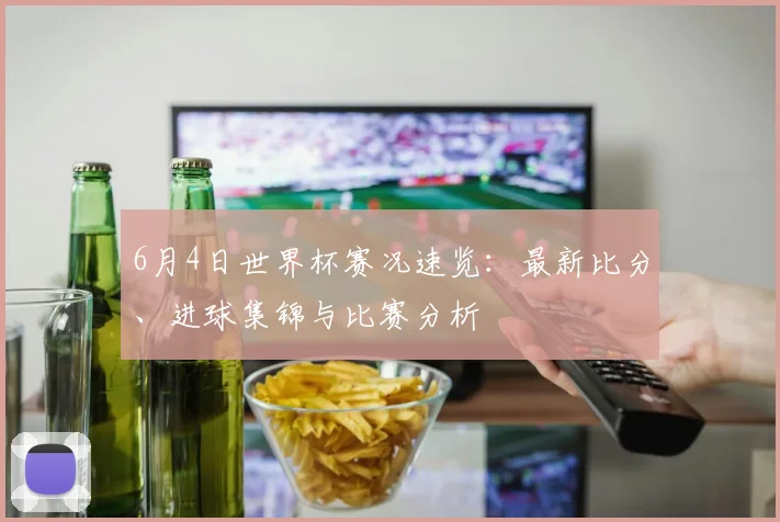 6月4日世界杯赛况速览:最新比分、进球集锦与比赛分析