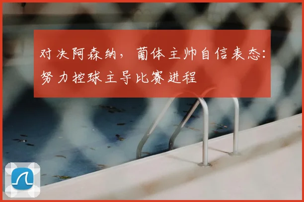 对决阿森纳,葡体主帅自信表态:努力控球主导比赛进程