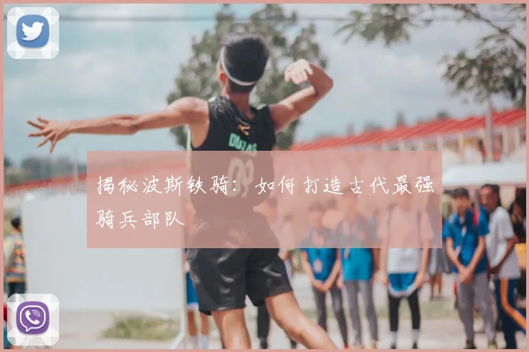 揭秘波斯铁骑：如何打造古代最强骑兵部队