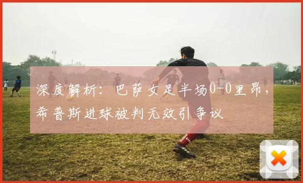 深度解析:巴萨女足半场0-0里昂,希普斯进球被判无效引争议