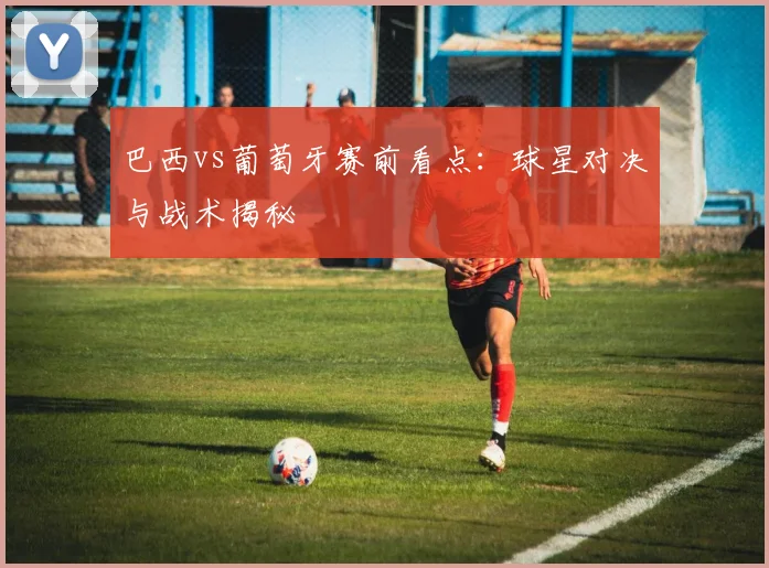 巴西vs葡萄牙赛前看点:球星对决与战术揭秘
