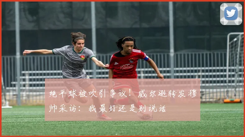 绝平球被吹引争议!威尔逊转发穆帅采访:我最好还是别说话