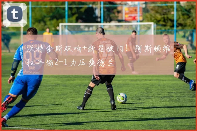 沃特金斯双响+新星破门!阿斯顿维拉半场2-1力压桑德兰