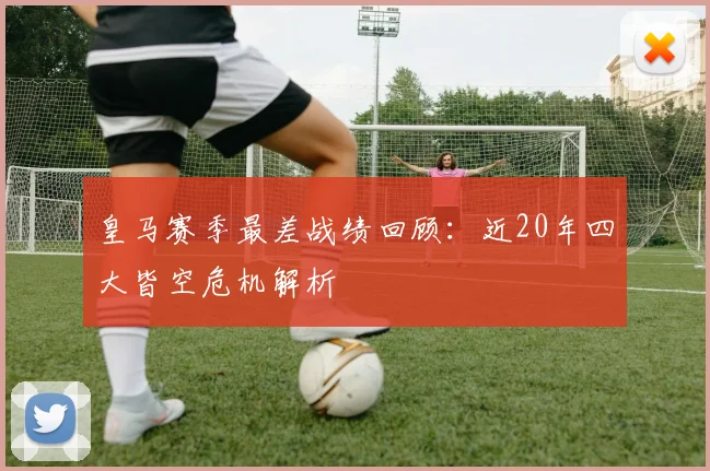 皇马赛季最差战绩回顾:近20年四大皆空危机解析