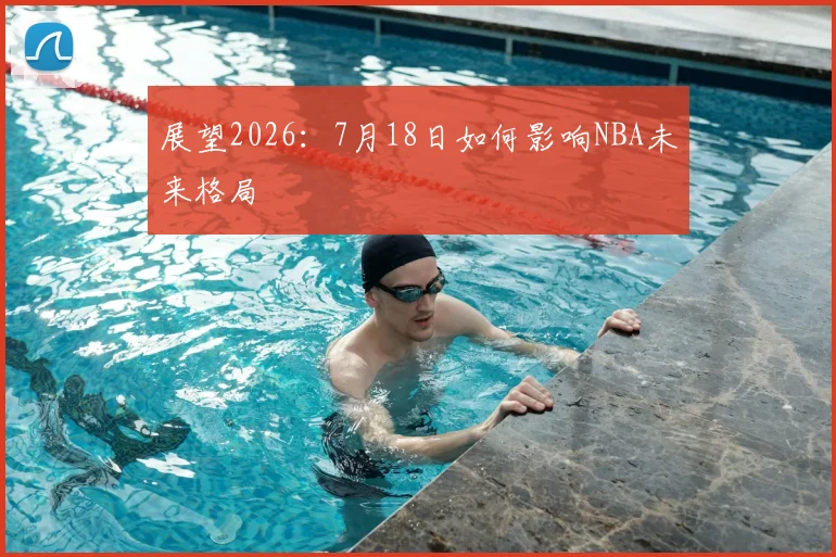 展望2026:7月18日如何影响NBA未来格局