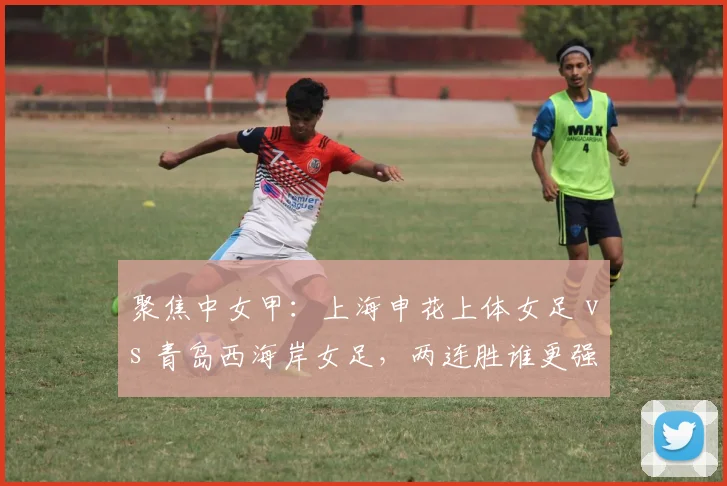 聚焦中女甲：上海申花上体女足 vs 青岛西海岸女足，两连胜谁更强势？
